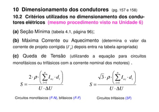 (a) Seção Mínima (tabela 4.1, página 96);
(b) Máxima Corrente ou Aquecimento (determina o valor da
corrente de projeto corrigida (I’p) depois entra na tabela apropriada)
(c) Queda de Tensão (utilizando a equação para circuitos
10 Dimensionamento dos condutores (pg. 157 e 158)
10.2 Critérios utilizados no dimensionamento dos condu-
tores elétricos (mesmo procedimento visto na Unidade 6)
(c) Queda de Tensão (utilizando a equação para circuitos
monofásicos ou trifásicos com a corrente nominal dos motores) .
U
U
d
I
S
n
i
i
i
n
∆
⋅






⋅
⋅
⋅
=
∑
=1
2 ρ
U
U
d
I
S
n
i
i
i
n
∆
⋅






⋅
⋅
⋅
=
∑
=1
3 ρ
Circuitos monofásicos (F-N), bifásicos (F-F) Circuitos trifásicos (3F)
 