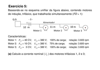 Exercício 5:
Baseando-se no esquema unifilar da figura abaixo, contendo motores
de indução, trifásico, que trabalharão simultaneamente (FD = 1):
Características:
Motor 1 Motor 2 Motor 3
Q.D. - 3 -
Alimentador
10 m 11 m 10 m
Características:
Motor 1: Pn1 = 40 CV; Un1 = 380 V; 100% de carga; rotação: 3.600 rpm
Motor 2: Pn2 = 10 CV; Un2 = 380 V; 75% de carga; rotação: 3.600 rpm
Motor 3: Pn3 = 3 CV; Un3 = 380 V; 100% de carga; rotação: 3.600 rpm
(a) Calcule a corrente nominal ( In ) dos motores trifásicos 1, 2 e 3;
 
