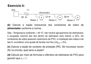 Exercício 5:
(b) Calcule a seção transversal dos condutores de cobre do
alimentador conforme a norma;
Obs.: Temperatura ambiente = 40 oC; não haverá agrupamento de eletrodutos;
Motor 1 Motor 2 Motor 3
Q.D. - 3 -
Alimentador
10 m 11 m 10 m
Obs.: Temperatura ambiente = 40 oC; não haverá agrupamento de eletrodutos;
a ocupação máxima dos fios dentro do eletroduto será inferior a 33%. Os
condutores de cobre possuem isolamento de PVC, a instalação dos cabos é do
tipo A, considerar uma queda de tensão nos fios (∆Ufios = 2%)
(c) Calcule a seção do condutor de proteção (PE). Se houvesse neutro
(N) no circuito, qual seria a seção?
(d) Calcule por meio de fórmulas o diâmetro do eletroduto de PVC para
garantir que k2 = 1.
 