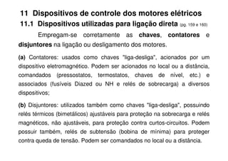 11 Dispositivos de controle dos motores elétricos
11.1 Dispositivos utilizadas para ligação direta (pg. 159 e 160)
Empregam-se corretamente as chaves, contatores e
disjuntores na ligação ou desligamento dos motores.
(a) Contatores: usados como chaves "liga-desliga", acionados por um
dispositivo eletromagnético. Podem ser acionados no local ou a distância,
comandados (pressostatos, termostatos, chaves de nível, etc.) e
associados (fusíveis Diazed ou NH e relés de sobrecarga) a diversos
dispositivos;
(b) Disjuntores: utilizados também como chaves "liga-desliga", possuindo
relés térmicos (bimetálicos) ajustáveis para proteção na sobrecarga e relés
magnéticos, não ajustáveis, para proteção contra curtos-circuitos. Podem
possuir também, relés de subtensão (bobina de mínima) para proteger
contra queda de tensão. Podem ser comandados no local ou a distância.
 