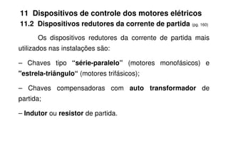 11 Dispositivos de controle dos motores elétricos
11.2 Dispositivos redutores da corrente de partida (pg. 160)
Os dispositivos redutores da corrente de partida mais
utilizados nas instalações são:
– Chaves tipo “série-paralelo” (motores monofásicos) e
"estrela-triângulo“ (motores trifásicos);
– Chaves compensadoras com auto transformador de
partida;
– Indutor ou resistor de partida.
 