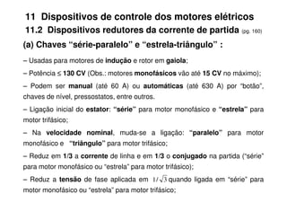 11 Dispositivos de controle dos motores elétricos
11.2 Dispositivos redutores da corrente de partida (pg. 160)
(a) Chaves “série-paralelo” e “estrela-triângulo” :
– Usadas para motores de indução e rotor em gaiola;
– Potência ≤
≤
≤
≤ 130 CV (Obs.: motores monofásicos vão até 15 CV no máximo);
– Podem ser manual (até 60 A) ou automáticas (até 630 A) por “botão”,
chaves de nível, pressostatos, entre outros.
– Ligação inicial do estator: “série” para motor monofásico e “estrela” para
motor trifásico;
– Na velocidade nominal, muda-se a ligação: “paralelo” para motor
monofásico e “triângulo” para motor trifásico;
– Reduz em 1/3 a corrente de linha e em 1/3 o conjugado na partida (“série”
para motor monofásico ou “estrela” para motor trifásico);
– Reduz a tensão de fase aplicada em quando ligada em “série” para
motor monofásico ou “estrela” para motor trifásico;
3
/
1
 