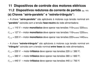 11 Dispositivos de controle dos motores elétricos
11.2 Dispositivos redutores da corrente de partida (pg. 160)
(a) Chaves “série-paralelo” e “estrela-triângulo”:
– A chave “série-paralelo” são aplicáveis à motores cuja tensão nominal em
“paralelo” coincida com a tensão fase-neutro da rede alimentadora:
UF-N = 110 V – motor monofásico deve operar nas tensões 110Paralelo/ 220Série;
UF-N = 127 V – motor monofásico deve operar nas tensões 110Paralelo/ 220Série;
UF-N = 220 V – motor monofásico deve operar nas tensões 220Paralelo/ 440Série;
– A chave “estrela-triângulo” são aplicáveis à motores cuja tensão nominal em
“triângulo” coincida com a tensão nominal entre fases da rede alimentadora.
UF-F = 220 V – motor trifásico deve operar nas tensões 220 ∆ / 380 Y;
UF-F = 380 V – motor trifásico deve operar nas tensões 380 ∆ / 660 Y;
UF-F = 440 V – motor trifásico deve operar nas tensões 440 ∆ / 760 Y.
 