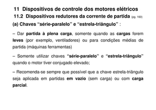 11 Dispositivos de controle dos motores elétricos
11.2 Dispositivos redutores da corrente de partida (pg. 160)
(a) Chaves “série-paralelo” e “estrela-triângulo” :
– Dar partida à plena carga, somente quando as cargas forem
leves (por exemplo, ventiladores) ou para condições médias de
partida (máquinas ferramentas)
– Somente utilizar chaves “série-paralelo” e “estrela-triângulo”
– Somente utilizar chaves “série-paralelo” e “estrela-triângulo”
quando o motor tiver conjugado elevado;
– Recomenda-se sempre que possível que a chave estrela-triângulo
seja aplicada em partidas em vazio (sem carga) ou com carga
parcial.
 