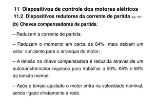 11 Dispositivos de controle dos motores elétricos
11.2 Dispositivos redutores da corrente de partida (pg. 161)
(b) Chaves compensadoras de partida:
– Reduzem a corrente de partida;
– Reduzem o momento em cerca de 64%, mais deixam um
valor suficiente para o arranque do motor;
– A tensão na chave compensadora é reduzida através de um
autotransformador regulado para trabalhar a 50%, 65% e 80%
da tensão normal;
– Após o tempo ajustado o motor entra na velocidade nominal,
sendo ligado diretamente à rede.
 