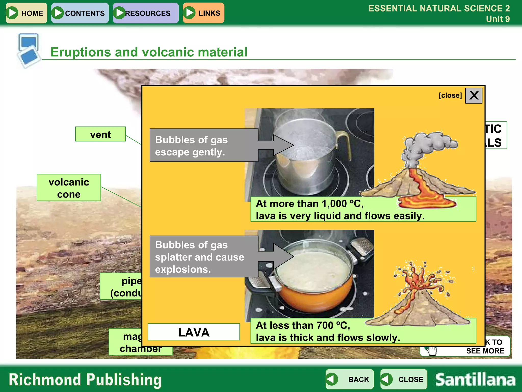 Eruptions and volcanic material Bubbles of gas escape gently. Bubbles of gas splatter and cause explosions. vent volcanic cone PYROCLASTIC MATERIALS GASES LAVA magma chamber pipe (conduit) CLICK TO  SEE MORE HOME CONTENTS RESOURCES LAVA At more than 1,000 ºC,  lava is very liquid and flows easily. At less than 700 ºC,  lava is thick and flows slowly. X [close] 