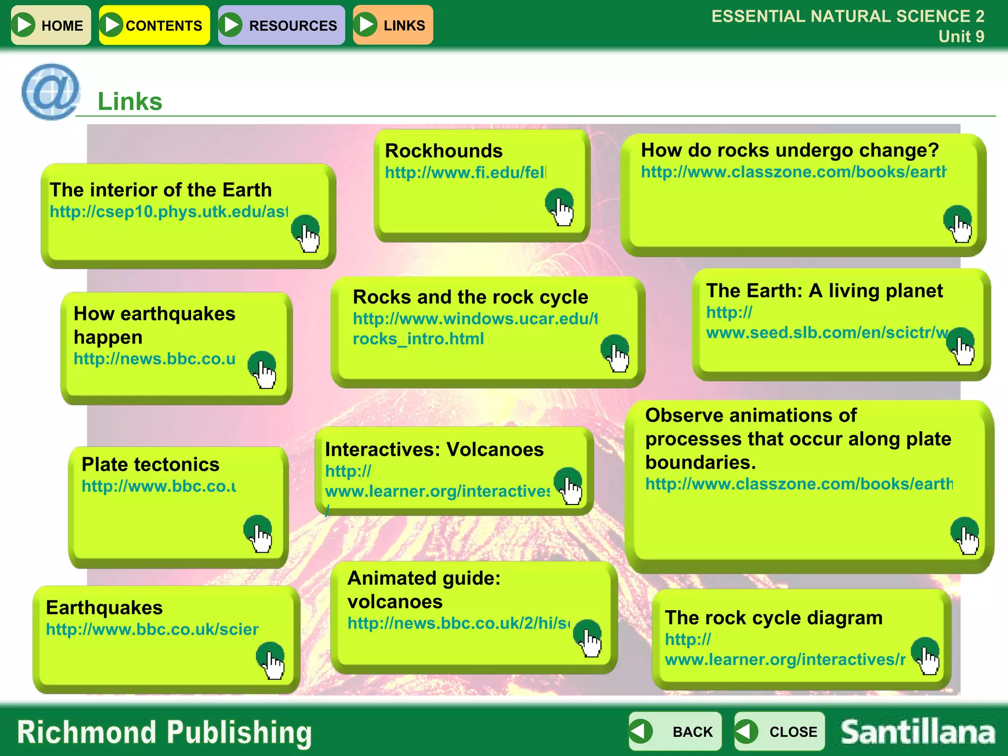 Links How do rocks undergo change? http://www.classzone.com/books/earth_science/terc/content/investigations/es0602/es0602page01.cfm?chapter_no=investigation Observe animations of processes that occur along plate boundaries.   http://www.classzone.com/books/earth_science/terc/content/visualizations/es0804/es0804page01.cfm?chapter_no=visualization The Earth: A living planet http:// www.seed.slb.com/en/scictr/watch/living_planet/index.htm The rock cycle diagram http:// www.learner.org/interactives/rockcycle/diagram.html Animated guide: volcanoes http://news.bbc.co.uk/2/hi/science/nature/4972366.stm Interactives: Volcanoes http:// www.learner.org/interactives/volcanoes / Earthquakes  http://www.bbc.co.uk/science/hottopics/naturaldisasters/earthquakes.shtml Rocks and the rock cycle http://www.windows.ucar.edu/tour/link=/earth/geology/ rocks_intro.html How earthquakes happen http://news.bbc.co.uk/2/hi/4126809.stm Rockhounds http://www.fi.edu/fellows/fellow1/oct98/expert/index.html Plate tectonics http://www.bbc.co.uk/schools/gcsebitesize/geography/platetectonics/ The interior of the Earth http://csep10.phys.utk.edu/astr161/lect/earth/interior.html 