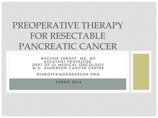PREOPERATIVE THERAPY 
FOR RESECTABLE 
PANCREATIC CANCER 
R AC H N A S H ROF F , MD , MS 
A S S I S T A N T P ROF E S SOR , 
D E P T OF GI ME D I CA L ONCOLOGY 
M. D . A N D E R SON CA NCE R CE N T E R 
R S H ROF F@MD A N D E R SON .ORG 
A U B HO 2 0 1 4 
 