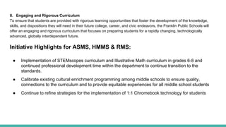 II. Engaging and Rigorous Curriculum
To ensure that students are provided with rigorous learning opportunities that foster the development of the knowledge,
skills, and dispositions they will need in their future college, career, and civic endeavors, the Franklin Public Schools will
offer an engaging and rigorous curriculum that focuses on preparing students for a rapidly changing, technologically
advanced, globally interdependent future.
Initiative Highlights for ASMS, HMMS & RMS:
● Implementation of STEMscopes curriculum and Illustrative Math curriculum in grades 6-8 and
continued professional development time within the department to continue transition to the
standards.
● Calibrate existing cultural enrichment programming among middle schools to ensure quality,
connections to the curriculum and to provide equitable experiences for all middle school students
● Continue to refine strategies for the implementation of 1:1 Chromebook technology for students
 