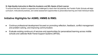 III. High-Quality Instruction to Meet the Academic and SEL Needs of Each Learner
To ensure that each student is supported and challenged to reach their full potential, the Franklin Public Schools will align
curriculum, instructional practices, and varied assessment opportunities to personalize learning and meet individual needs
Initiative Highlights for ASMS, HMMS & RMS:
● Continue professional development focused on promoting reflection, feedback, conflict management
and problem solving, and improving communication.
● Evaluate existing continuum of services and opportunities for personalized learning across middle
schools and calibrate Multi-Tiered Support Systems (MTSS).
 