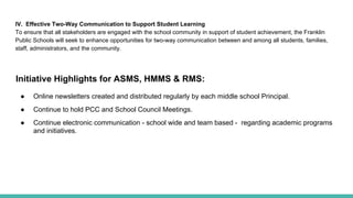 IV. Effective Two-Way Communication to Support Student Learning
To ensure that all stakeholders are engaged with the school community in support of student achievement, the Franklin
Public Schools will seek to enhance opportunities for two-way communication between and among all students, families,
staff, administrators, and the community.
Initiative Highlights for ASMS, HMMS & RMS:
● Online newsletters created and distributed regularly by each middle school Principal.
● Continue to hold PCC and School Council Meetings.
● Continue electronic communication - school wide and team based - regarding academic programs
and initiatives.
 