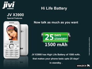 JV X3900 
Special Features 
Hi Life Battery 
* Under standard operating conditions 
Now talk as much as you want 
JV X3900 has High Life Battery of 1500 mAh. 
that makes your phone lasts upto 25 days* 
in standby . 
 