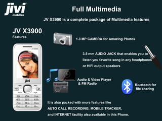 JV X3900 
Features 
Full Multimedia 
JV X3900 is a complete package of Multimedia features 
1.3 MP CAMERA for Amazing Photos 
3.5 mm AUDIO JACK that enables you to 
listen you favorite song in any headphones 
or HIFI output speakers 
Audio & Video Player 
& FM Radio Bluetooth for 
It is also packed with more features like 
AUTO CALL RECORDING, MOBILE TRACKER, 
and INTERNET facility also available in this Phone. 
file sharing 
 