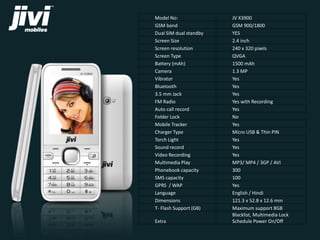 Model No: JV X3900 
GSM band GSM 900/1800 
Dual SIM dual standby YES 
Screen Size 2.4 inch 
Screen resolution 240 x 320 pixels 
Screen Type QVGA 
Battery (mAh) 1500 mAh 
Camera 1.3 MP 
Vibrator Yes 
Bluetooth Yes 
3.5 mm Jack Yes 
FM Radio Yes with Recording 
Auto call record Yes 
Folder Lock No 
Mobile Tracker Yes 
Charger Type Micro USB & Thin PIN 
Torch Light Yes 
Sound record Yes 
Video Recording Yes 
Multimedia Play MP3/ MP4 / 3GP / AVI 
Phonebook capacity 300 
SMS capacity 100 
GPRS / WAP Yes 
Language English / Hindi 
Dimensions 121.3 x 52.8 x 12.6 mm 
T- Flash Support (GB) Maximum support 8GB 
Extra 
Blacklist, Multimedia Lock 
Schedule Power On/Off 
 