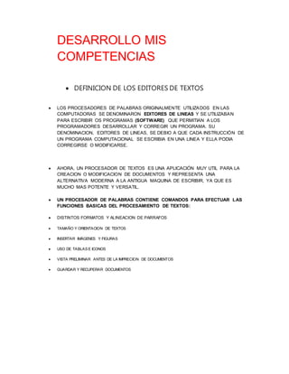 DESARROLLO MIS 
COMPETENCIAS 
 DEFINICION DE LOS EDITORES DE TEXTOS 
 LOS PROCESADORES DE PALABRAS ORIGINALMENTE UTILIZADOS EN LAS 
COMPUTADORAS SE DENOMINARON EDITORES DE LINEAS Y SE UTILIZABAN 
PARA ESCRIBIR OS PROGRAMAS (SOFTWARE) QUE PERMITIAN A LOS 
PROGRAMADORES DESARROLLAR Y CORREGIR UN PROGRAMA. SU 
DENOMINACION, EDITORES DE LINEAS, SE DEBIO A QUE CADA INSTRUCCIÓN DE 
UN PROGRAMA COMPUTACIONAL SE ESCRIBIA EN UNA LINEA Y ELLA PODIA 
CORREGIRSE O MODIFICARSE. 
 AHORA, UN PROCESADOR DE TEXTOS ES UNA APLICACIÓN MUY UTIL PARA LA 
CREACION O MODIFICACION DE DOCUMENTOS Y REPRESENTA UNA 
ALTERNATIVA MODERNA A LA ANTIGUA MAQUINA DE ESCRIBIR, YA QUE ES 
MUCHO MAS POTENTE Y VERSATIL. 
 UN PROCESADOR DE PALABRAS CONTIENE COMANDOS PARA EFECTUAR LAS 
FUNCIONES BASICAS DEL PROCESAMIENTO DE TEXTOS: 
 DISTINTOS FORMATOS Y ALINEACION DE PARRAFOS 
 TAMAÑO Y ORIENTACION DE TEXTOS 
 INSERTAR IMÁGENES Y FIGURAS 
 USO DE TABLAS E ICONOS 
 VISTA PRELIMINAR ANTES DE LA IMPRECION DE DOCUMENTOS 
 GUARDAR Y RECUPERAR DOCUMENTOS 
 