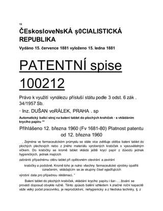10
ČEskosloveNsKÁ ș0CIALISTICKÁ
REPUBLIKA
Vydáno 15. července 1881 vyloženo 15. ledna 1881
PATENTNÍ spise
100212
Právo k využití vynálezu přísluší státu podle 3 odst. 6 zák .
34/1957 Sb.
· Inz. DUŠAN voRÁLEK, PRAHA . sp
Automatický balicí stroj na balení tablet do plochých krahiček · s vkládáním
krycího papíru **
Přihlášeno 12. března 1960 (Fv 1681-80) Platnost patentu
od 12. března 1960
, Zejména ve farmaceutickém průmyslu se stále více zvětšuje obliba balení tablet do
plochých plechových nebo z jiného materiálu vyrobených krabiček s vysouvätelným
víčkem. Do krabičky se kromě tablet vkládá ještě krycí papír z důvodů jednak
hygienićkých, jednak majících
zabrániti případnému otěru tablet při opětovném otevírání a zavírání
krabičky a podobně. Kromě toho je nutno všechny farmaceutické výrobky opatřiti
označením, skládajícím se ze skupiny čísel vyjadřujících
výrobní data pro případnou rėklämaci. ”
Balení tablet do plochých krabiček, vkládání krycího papíru i šar- . . žování se
provádí doposud obvykle ručně. Tënto způsob balëní vzhledem k značné roční kapacitě
váže velký počet pracovníků, je neprodüktivní, nehygienicky a z hlediska techniky, tj. z
 