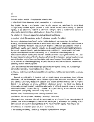 30
2 100242
Podstata vynálezu spočívá v že stroj sestává z lopatky tVaru
položeného U, která dopravuje tablety zasuňuté do ní ze sklopné plo
šiny do plnicí šachty za současného obalení krycím papírem, ze zadr- žovacího ústrojí, které
udržuje tablety obalené krycím papírem v plnicí šachtě na vtlačovacím ústrojí po vytažení
lopatky, a ze zásobníku krabiček s otvíracím ústrojím víčka, z šaržovacího zařízení a
vtlačovacího ústrojí, jímž jsou tablety vtlačeny do otevřené krabičky. -
Na přiložených výkresech jsou schematicky znázorněna příkladná
provedení předmětu vynálezu a obr. 1 zobrazuje podélný řez plnicí.
šachtou a zásobníkem krabiček při vtlačení tablet obalených krycím papírem do otevřené
krabičky, otvírací mechanismus krabiček a šaržovací ústrojí, obr, 2. podélný řez plnicí šachtou a
lopatkou naplněnou · tabletami před zasunutím do plnicí šachty, dále pak ústrojí na odvíjení a
odstřihování krycího papíru z plného kotouče, obr. 3 znázořňuje schematický podélný řez plnicí
šachtou při zasouvání lopatky naplněné tabletami do plnicí šachty za současného vtlačování
krycího papíru lopatkou na vtlačovací ústrojí, obr. 4 znázorňuje schematický čelní; řez ·
zadržovacím ústrojím tablet v plnicí šachtě v pohledu ve směru šipky, vyznačeném na obr. , obr.
5 znázorňuje schematicky příčný řez. lopatkou před naplněním tabletami a sklopnou plošinku ve
sklopené poloze s odpočítaným počtem tablet, dále pak přesouvací ústrojí tablet na lopatku,
obr. 6 znázorňuje schematicky podélný řez plnicí šachtou s vtlačovacím ústrojím, na němž jsou
již tablety obalené krycím papírem
, před zasunutím do otevřené krabičky po vytažení lopatky z plnicí šachty, obr. 7 znázorňuje
schematický pohled na vibrační zásobník se skluzem
a sklopnou plošinkou mající funkci odpočítávacího zařízení, na blokovací ústrojí tablet na skluzu
a lopatku.
Zavřené ploché krabičky 1, do nichž mají být tablety baleny, jsou narovnány dnem vzhůru v
zásobníku 3 tak, že tvoří sloupec. Tento zásobník 3 je umístěn přímo nad plnicí šachtou , odkud
jsou tablety 2 vtlačovány vtlačovacím ústrojím 5 do předtím otevřené krabičky (obr. 1). V plnicí
šachtě 4 se pohybuje ve směru vertikálním vtlačovací ústrojí , na které jsou tablety 2
dopravovány pomocí lopatky 7 mající tvar položeného U, přičemž otevřená strana je ve směru
zasouvání lopatky 7 do plnicí šachty . Lopatka 7 je do plnicí šachty 4 zasouvána ze strany v
rovině spodní krajní polohy zvedacího ústrojí 5 (obr. 2).
Naplnění lopatky 7 odpočítaným počtem tablet 2 je provedeno mimo
plnicí šachtu , a to tím způsobem, že tablety 2 přicházející z vibračního
zásobníku 8 jsou řazeny na skluzu 9 do dvou proudů, na jehož spodní hranu navazuje sklopná
plošinka 10 s možností sklopení do horizontální polohy (obr. ). Rozměry a tvar plošinky 10 jsou
dány velikostí a množstvím balených tablet 2. Pro vlastní naplnění lopatky 7 se sklopná plo
šinka 10 sklopí do horizontální polohy tak, že je v rovině lopatky .
V této poloze jsou tablety 2 přesunuty na lopatku 7 přesouvacím ústrojím
 