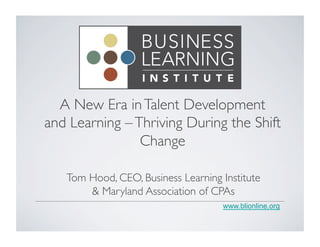 A New Era in Talent Development 
and Learning – Thriving During the Shift 
www.blionline.org 
Change 
Tom Hood, CEO, Business Learning Institute 
& Maryland Association of CPAs 
 