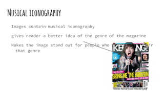 Musicaliconography
Images contain musical iconography
gives reader a better idea of the genre of the magazine
Makes the image stand out for people who are interested in
that genre
 