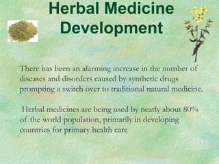 Herbal Medicine
Development
There has been an alarming increase in the number of
diseases and disorders caused by synthetic drugs
prompting a switch over to traditional natural medicine.
Herbal medicines are being used by nearly about 80%
of the world population, primarily in developing
countries for primary health care
 