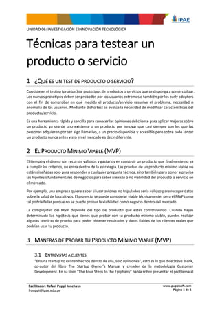 Facilitador: Rafael Puppi Junchaya
frpuppi@ipae.edu.pe
www.puppisoft.com
Página 1 de 5
UNIDAD 06: INVESTIGACIÓN E INNOVACIÓN TECNOLÓGICA
Técnicas para testear un
producto o servicio
1 ¿QUÉ ES UN TEST DE PRODUCTO O SERVICIO?
Consiste en el testing (pruebas) de prototipos de productos o servicios que se disponga a comercializar.
Los nuevos prototipos deben ser probados por los usuarios extremos o también por los early adopters
con el fin de comprobar en qué medida el producto/servicio resuelve el problema, necesidad o
anomalía de los usuarios. Mediante dicho test se evalúa la necesidad de modificar características del
producto/servicio.
Es una herramienta rápida y sencilla para conocer las opiniones del cliente para aplicar mejoras sobre
un producto ya sea de uno existente o un producto por innovar que casi siempre son los que las
personas adquieren por ser algo llamativo, a un precio disponible y accesible pero sobre todo lanzar
un producto nunca antes visto en el mercado es decir diferente.
2 EL PRODUCTO MÍNIMO VIABLE (MVP)
El tiempo y el dinero son recursos valiosos y gastarlos en construir un producto que finalmente no va
a cumplir los criterios, no entra dentro de la estrategia. Las pruebas de un producto mínimo viable no
están diseñadas solo para responder a cualquier pregunta técnica, sino también para poner a prueba
las hipótesis fundamentales de negocios para saber si existe o no viabilidad del producto o servicio en
el mercado.
Por ejemplo, una empresa quiere saber si usar aviones no tripulados sería valioso para recoger datos
sobre la salud de los cultivos. El proyecto se puede considerar viable técnicamente, pero el MVP como
tal podría fallar porque no se puede probar la viabilidad como negocio dentro del mercado.
La complejidad del MVP depende del tipo de producto que estés construyendo. Cuando hayas
determinado las hipótesis que tienes que probar con tu producto mínimo viable, puedes realizar
algunas técnicas de prueba para poder obtener resultados y datos fiables de los clientes reales que
podrían usar tu producto.
3 MANERAS DE PROBAR TU PRODUCTO MÍNIMO VIABLE (MVP)
3.1 ENTREVISTAS A CLIENTES
“En una startup no existen hechos dentro de ella, sólo opiniones”, esto es lo que dice Steve Blank,
co-autor del libro The Startup Owner’s Manual y creador de la metodología Customer
Development. En su libro “The Four Steps to the Epiphany” habla sobre presentar el problema al
 