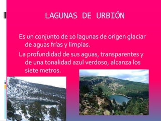 LAGUNAS DE URBIÓN 
Es un conjunto de 10 lagunas de origen glaciar 
de aguas frías y limpias. 
La profundidad de sus aguas, transparentes y 
de una tonalidad azul verdoso, alcanza los 
siete metros. 
 