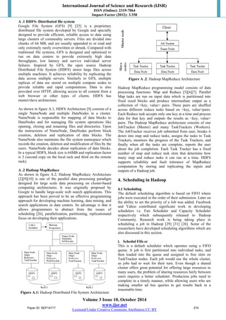 International Journal of Science and Research (IJSR) 
ISSN (Online): 2319-7064 
Impact Factor (2012): 3.358 
A .1 HDFS- Distributed file system 
Google File System (GFS) [9] [25] is a proprietary 
distributed file system developed by Google and specially 
designed to provide efficient, reliable access to data using 
large clusters of commodity servers. Files are divided into 
chunks of 64 MB, and are usually appended to or read and 
only extremely rarely overwritten or shrunk. Compared with 
traditional file systems, GFS is designed and optimized to 
run on data centers to provide extremely high data 
throughputs, low latency and survive individual server 
failures. Inspired by GFS, the open source Hadoop 
Distributed File System (HDFS) stores large files across 
multiple machines. It achieves reliability by replicating the 
data across multiple servers. Similarly to GFS, multiple 
replicas of data are stored on multiple compute nodes to 
provide reliable and rapid computations. Data is also 
provided over HTTP, allowing access to all content from a 
web browser or other types of clients. HDFS has 
master/slave architecture. 
As shown in figure A.1, HDFS Architecture [9] consists of a 
single NameNode and multiple DataNodes in a cluster. 
NameNode is responsible for mapping of data blocks to 
DataNodes and for managing file system operations like 
opening, closing and renaming files and directories. Upon 
the instructions of NameNode, DataNodes perform block 
creation, deletion and replication of data blocks. The 
NameNode also maintains the file system namespace which 
records the creation, deletion and modification of files by the 
users. NameNode decides about replication of data blocks. 
In a typical HDFS, block size is 64MB and replication factor 
is 3 (second copy on the local rack and third on the remote 
rack). 
A .2 Hadoop MapReduce 
As shown in figure A.2, Hadoop MapReduce Architecture 
[2][9][10] is one of the parallel data processing paradigm 
designed for large scale data processing on cluster-based 
computing architectures. It was originally proposed by 
Google to handle large-scale web search applications. This 
approach has been proved to be an effective programming 
approach for developing machine learning, data mining, and 
search applications in data centers. Its advantage is that it 
allows programmers to abstract from the issues of 
scheduling [26], parallelization, partitioning, replicationand 
focus on developing their applications. 
Figure A.1: Hadoop Distributed File System Architecture 
Figure A .2: Hadoop MapReduce Architecture 
Hadoop MapReduce programming model consists of data 
processing functions: Map and Reduce [5][6][7]. Parallel 
Map tasks are run on input data which is partitioned into 
fixed sized blocks and produce intermediate output as a 
collection of <key, value> pairs. These pairs are shuffled 
across different reduce tasks based on <key, value>pairs. 
Each Reduce task accepts only one key at a time and process 
data for that key and outputs the results as <key, value> 
pairs. The Hadoop MapReduce architecture consists of one 
JobTracker (Master) and many TaskTrackers (Workers). 
The JobTracker receives job submitted from user, breaks it 
down into map and reduce tasks, assigns the tasks to Task 
Trackers, monitors the progress of the Task Trackers, and 
finally when all the tasks are complete, reports the user 
about the job completion. Each Task Tracker has a fixed 
number of map and reduce task slots that determine how 
many map and reduce tasks it can run at a time. HDFS 
supports reliability and fault tolerance of MapReduce 
computation by storing and replicating the inputs and 
outputs of a Hadoop job. 
4. Scheduling in Hadoop 
4.1 Scheduling 
The default scheduling algorithm is based on FIFO where 
jobs were executed in the order of their submission. Later on 
the ability to set the priority of a Job was added. Facebook 
and Yahoo contributed significant work in developing 
schedulers i.e. Fair Scheduler and Capacity Scheduler 
respectively which subsequently released to Hadoop 
Community. Research work is being taking place in 
scheduling a job in Hadoop [29] [31] [26]. Some of the 
researchers have developed scheduling algorithms which are 
also discussed in this section. 
i. Schedul Fifo er 
This is a default scheduler which operates using a FIFO 
queue. A job is first partitioned into individual tasks, and 
then loaded into the queue and assigned to free slots on 
TaskTracker nodes. Each job would use the whole cluster, 
so jobs had to wait for their turn. Even though a shared 
cluster offers great potential for offering large resources to 
many users, the problem of sharing resources fairly between 
users requires a better scheduler. Production jobs need to 
complete in a timely manner, while allowing users who are 
making smaller ad hoc queries to get results back in a 
reasonable time. 
Volume 3 Issue 10, October 2014 
www.ijsr.net 
Paper ID: SEP14717 274 
Licensed Under Creative Commons Attribution CC BY 
 