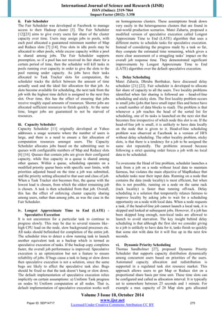 International Journal of Science and Research (IJSR) 
ISSN (Online): 2319-7064 
Impact Factor (2012): 3.358 
ii. Fair Scheduler 
The Fair Scheduler was developed at Facebook to manage 
access to their Hadoop cluster [3]. The Fair Scheduler 
[12][23] aims to give every usera fair share of the cluster 
capacity over time. Users may assign jobs to pools, with 
each pool allocated a guaranteed minimum number of Map 
and Reduce slots [7] [14]. Free slots in idle pools may be 
allocated to other pools, while excess capacity within a pool 
is shared among jobs. The Fair Scheduler supports 
preemption, so if a pool has not received its fair share for a 
certain period of time, then the scheduler will kill tasks in 
pools running over capacity in order to give the slots to the 
pool running under capacity. As jobs have their tasks 
allocated to Task Tracker slots for computation, the 
scheduler tracks the deficit between the amount of time 
actually used and the ideal fair allocation for that job. As 
slots become available for scheduling, the next task from the 
job with the highest time deficit is assigned to the next free 
slot. Over time, this has the effect of ensuring that jobs 
receive roughly equal amounts of resources. Shorter jobs are 
allocated sufficient resources to finish quickly. At the same 
time, longer jobs are guaranteed to not be starved of 
resources. 
iii. Capacity Scheduler 
Capacity Scheduler [11] originally developed at Yahoo 
addresses a usage scenario where the number of users is 
large, and there is a need to ensure a fair allocation of 
computation resources amongst users. The Capacity 
Scheduler allocates jobs based on the submitting user to 
queues with configurable numbers of Map and Reduce slots 
[6] [16]. Queues that contain jobs are given their configured 
capacity, while free capacity in a queue is shared among 
other queues. Within a queue, scheduling operates on a 
modified priority queue basis with specific user limits, with 
priorities adjusted based on the time a job was submitted, 
and the priority setting allocated to that user and class of job. 
When a Task Tracker slot becomes free, the queue with the 
lowest load is chosen, from which the oldest remaining job 
is chosen. A task is then scheduled from that job. Overall, 
this has the effect of enforcing cluster capacity sharing 
among users, rather than among jobs, as was the case in the 
Fair Scheduler. 
iv. Longest Approximate Time to End (LATE) - 
Volume 3 Issue 10, October 2014 
www.ijsr.net 
Licensed Under Creative Commons Attribution CC BY 
Speculative Execution 
It is not uncommon for a particular task to continue to 
progress slowly. This may be due to several reasons like– 
high CPU load on the node, slow background processes etc. 
All tasks should befinished for completion of the entire job. 
The scheduler tries to detect a slow running task to launch 
another equivalent task as a backup which is termed as 
speculative execution of tasks. If the backup copy completes 
faster, the overall job performance is improved. Speculative 
execution is an optimization but not a feature to ensure 
reliability of jobs. If bugs cause a task to hang or slow down 
then speculative execution is not a solution, since the same 
bugs are likely to affect the speculative task also. Bugs 
should be fixed so that the task doesn’t hang or slow down. 
The default implementation of speculative execution relies 
implicitly on certain assumptions: a) Uniform Task progress 
on nodes b) Uniform computation at all nodes. That is, 
default implementation of speculative execution works well 
on homogeneous clusters. These assumptions break down 
very easily in the heterogeneous clusters that are found in 
real-world production scenarios. Matei Zaharia, proposed a 
modified version of speculative execution called Longest 
Approximate Time to End (LATE) algorithm that uses a 
different metric to schedule tasks for speculative execution. 
Instead of considering the progress made by a task so far, 
they compute the estimated time remaining, which gives a 
more clear assessment of a straggling tasks’ impact on the 
overall job response time. They demonstrated significant 
improvements by Longest Approximate Time to End 
(LATE) algorithm over the default speculative execution. 
v. Delay Scheduling 
Matei Zaharia, Dhruba Borthakur, have discussed delay 
scheduler [21] [22]. Fair scheduler is developed to allocate 
fair share of capacity to all the users. Two locality problems 
identified when fair sharing is followed are – head-of-line 
scheduling and sticky slots. The first locality problem occurs 
in small jobs (jobs that have small input files and hence have 
a small number of data blocks to read). The problem is that 
whenever a job reaches the head of the sorted list for 
scheduling, one of its tasks is launched on the next slot that 
becomes free irrespective of which node this slot is on. If the 
head-of-line job is small, it is unlikely to have data locally 
on the node that is given to it. Head-of-line scheduling 
problem was observed at Facebook in a version of HFS 
without delay scheduling. The other locality problem, sticky 
slots, is that there is a tendency for a job to be assigned the 
same slot repeatedly. The problems aroused because 
following a strict queuing order forces a job with no local 
data to be scheduled. 
To overcome the Head of line problem, scheduler launches a 
task from a job on a node without local data to maintain 
fairness, but violates the main objective of MapReduce that 
schedule tasks near their input data. Running on a node that 
contains the data (node locality) is most efficient, but when 
this is not possible, running on a node on the same rack 
(rack locality) is faster than running off-rack. Delay 
scheduling is a solution that temporarily relaxes fairness to 
improve locality by asking jobs to wait for a scheduling 
opportunity on a node with local data. When a node requests 
a task, if the head-of-line job cannot launch a local task, it is 
skipped and looked at subsequent jobs. However, if a job has 
been skipped long enough, non-local tasks are allowed to 
launch to avoid starvation. The key insight behind delay 
scheduling is that although the first slot we consider giving 
to a job is unlikely to have data for it, tasks finish so quickly 
that some slot with data for it will free up in the next few 
seconds. 
vi. Dynamic Priority Scheduling 
Thomas Sandholmet [27], proposed Dynamic Priority 
Scheduler that supports capacity distribution dynamically 
among concurrent users based on priorities of the users. 
Automated capacity allocation and redistribution is 
supported in a regulated task slot resource market. This 
approach allows users to get Map or Reduce slot on a 
proportional share basis per time unit. These time slots can 
be configured and called as allocation interval. It is typically 
set to somewhere between 25 seconds and 1 minute. For 
example a max capacity of 28 Map slots gets allocated 
Paper ID: SEP14717 275 
 