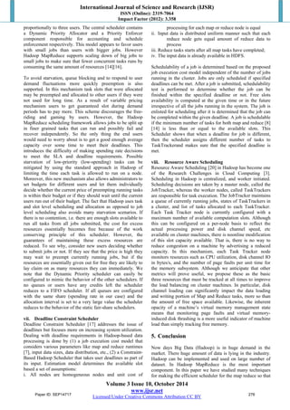 International Journal of Science and Research (IJSR) 
ISSN (Online): 2319-7064 
Impact Factor (2012): 3.358 
proportionally to three users. The central scheduler contains 
a Dynamic Priority Allocator and a Priority Enforcer 
component responsible for accounting and schedule 
enforcement respectively. This model appears to favor users 
with small jobs than users with bigger jobs. However 
Hadoop MapReduce supports scaling down of big jobs to 
small jobs to make sure that fewer concurrent tasks runs by 
consuming the same amount of resources [14][16]. 
To avoid starvation, queue blocking and to respond to user 
demand fluctuations more quickly preemption is also 
supported. In this mechanism task slots that were allocated 
may be preempted and allocated to other users if they were 
not used for long time. As a result of variable pricing 
mechanism users to get guaranteed slot during demand 
periods has to pay more. This scheme discourages the free-riding 
and gaming by users. However, the Hadoop 
MapReduce scheduling framework allows jobs to be split up 
in finer grained tasks that can run and possibly fail and 
recover independently. So the only thing the end users 
would need to worry about is to get a good enough average 
capacity over some time to meet their deadlines. This 
introduces the difficulty of making spending rate decisions 
to meet the SLA and deadline requirements. Possible 
starvation of low-priority (low-spending) tasks can be 
mitigated by using the standard approach in Hadoop of 
limiting the time each task is allowed to run on a node. 
Moreover, this new mechanism also allows administrators to 
set budgets for different users and let them individually 
decide whether the current price of preempting running tasks 
is within their budget or if they should wait until the current 
users run out of their budget. The fact that Hadoop uses task 
and slot level scheduling and allocation as opposed to job 
level scheduling also avoids many starvation scenarios. If 
there is no contention, i.e. there are enough slots available to 
run all tasks from all jobs submitted, the cost for excess 
resources essentially becomes free because of the work 
conserving principle of this scheduler. However, the 
guarantees of maintaining these excess resources are 
reduced. To see why, consider new users deciding whether 
to submit jobs or not. If they see that the price is high they 
may wait to preempt currently running jobs, but if the 
resources are essentially given out for free they are likely to 
lay claim on as many resources they can immediately. We 
note that the Dynamic Priority scheduler can easily be 
configured to mimic the behavior of the other schedulers. If 
no queues or users have any credits left the scheduler 
reduces to a FIFO scheduler. If all queues are configured 
with the same share (spending rate in our case) and the 
allocation interval is set to a very large value the scheduler 
reduces to the behavior of the static fair-share schedulers. 
vii. Deadline Constraint Scheduler 
Deadline Constraint Scheduler [17] addresses the issue of 
deadlines but focuses more on increasing system utilization. 
Dealing with deadline requirements in Hadoop-based data 
processing is done by (1) a job execution cost model that 
considers various parameters like map and reduce runtimes 
[7], input data sizes, data distribution, etc., (2) a Constraint- 
Based Hadoop Scheduler that takes user deadlines as part of 
its input. Estimation model determines the available slot 
based a set of assumptions: 
i. All nodes are homogeneous nodes and unit cost of 
processing for each map or reduce node is equal 
ii. Input data is distributed uniform manner such that each 
reduce node gets equal amount of reduce data to 
process 
iii. Reduce tasks starts after all map tasks have completed; 
iv. The input data is already available in HDFS. 
Schedulability of a job is determined based on the proposed 
job execution cost model independent of the number of jobs 
running in the cluster. Jobs are only scheduled if specified 
deadlines can be met. After a job is submitted, schedulability 
test is performed to determine whether the job can be 
finished within the specified deadline or not. Free slots 
availability is computed at the given time or in the future 
irrespective of all the jobs running in the system. The job is 
enlisted for scheduling after it is determined that the job can 
be completed within the given deadline. A job is schedulable 
if the minimum number of tasks for both map and reduce [8] 
[14] is less than or equal to the available slots. This 
Scheduler shows that when a deadline for job is different, 
then the scheduler assigns different number of tasks to 
TaskTrackerand makes sure that the specified deadline is 
met. 
viii. Resource Aware Scheduling 
Resource Aware Scheduling [20] in Hadoop has become one 
of the Research Challenges in Cloud Computing [3]. 
Scheduling in Hadoop is centralized, and worker initiated. 
Scheduling decisions are taken by a master node, called the 
JobTracker, whereas the worker nodes, called TaskTrackers 
are responsible for task execution. The JobTracker maintains 
a queue of currently running jobs, states of TaskTrackers in 
a cluster, and list of tasks allocated to each TaskTracker. 
Each Task Tracker node is currently configured with a 
maximum number of available computation slots. Although 
this can be configured on a per-node basis to reflect the 
actual processing power and disk channel speed, etc 
available on cluster machines, there is noonline modification 
of this slot capacity available. That is, there is no way to 
reduce congestion on a machine by advertising a reduced 
capacity. In this mechanism, each Task Tracker node 
monitors resources such as CPU utilization, disk channel IO 
in bytes/s, and the number of page faults per unit time for 
the memory subsystem. Although we anticipate that other 
metrics will prove useful, we propose these as the basic 
three resources that must be tracked at all times to improve 
the load balancing on cluster machines. In particular, disk 
channel loading can significantly impact the data loading 
and writing portion of Map and Reduce tasks, more so than 
the amount of free space available. Likewise, the inherent 
opacity of a machine’s virtual memory management state 
means that monitoring page faults and virtual memory-induced 
disk thrashing is a more useful indicator of machine 
load than simply tracking free memory. 
5. Conclusion 
Now days Big Data (Hadoop) is in huge demand in the 
market. There huge amount of data is lying in the industry. 
Hadoop can be implemented and used on large number of 
dataset. In Hadoop MapReduce is the most important 
component. In this paper we have studied many techniques 
for making the efficient scheduler for the map reduce so that 
Volume 3 Issue 10, October 2014 
www.ijsr.net 
Paper ID: SEP14717 276 
Licensed Under Creative Commons Attribution CC BY 
 