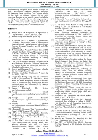 International Journal of Science and Research (IJSR) 
ISSN (Online): 2319-7064 
Impact Factor (2012): 3.358 
we can speed up our system or data retrieval technique like 
quincy, Asynchronous Processing, Speculative Execution, 
Job Awareness, Delay Scheduling, Copy Compute Splitting 
etc had made the scheduler effective for the faster 
processing. There are several research avenues in scheduling 
of Hadoop MapReduce for fast and efficient processing of 
the job. Future work includes developing Hadoop job 
schedulers in terms of meeting workflow deadlines, and 
scales up to tens of thousands of concurrent workflows. 
References 
[1] Andrew Pavlo, “A Comparison of Approaches to 
Large-Scale Data Analysis”, SIGMOD, 2009. 
[2] Apache Hadoop: http://Hadoop.apache.org 
[3] B. Thirmala Rao, N. V. Sridevei, V. Krishna Reddy, 
LSS.Reddy, “Performance Issues of Heterogeneous 
Hadoop Clusters in Cloud Computing”, Global Journal 
Computer Science & Technology Vol. 11, no. 8, May 
2011,pp.81-87 
[4] B. Thirumala Rao, Associate Professor Dept. of CSE 
Lakireddy Bali Reddy College of Engineering Dr. L. S. 
S. Reddy, Professor & Director Dept. of CSE 
Lakireddy Bali Reddy College of Engineering, 
“Survey on Improved Scheduling in Hadoop 
MapReduce in Cloud Environments”. 
[5] Chen He Ying Lu David Swanson, “Matchmaking: A 
New MapReduce Scheduling Technique”, Department 
of Computer Science and Engineering, University of 
Nebraska-Lincoln Lincoln, U.S. 
[6] Dean, J. and Ghemawat, S., “MapReduce: a flexible 
[7] DeWitt & Stonebraker, “MapReduce: A major step 
Volume 3 Issue 10, October 2014 
www.ijsr.net 
data processing tool”, ACM 2010. 
Licensed Under Creative Commons Attribution CC BY 
backwards”, 2008. 
[8] Dongjin Yoo, Kwang Mong Sim, “A Comparative 
review of job scheduling for MapReduce,”, Multi- 
Agent and Cloud Computing Systems Laboratory, 
School of Information and Communication, Gwangju 
Institute of Science and Technology (GIST), Gwangju, 
Republic of Korea. 
[9] Hadoop Distributed File System, 
http://hadoop.apache.org/hdfs 
[10] Hadoop Tutorial: 
http://developer.yahoo.com/hadoop/tutorial/module1.ht 
ml 
[11] Hadoop’s Capacity Scheduler: 
http://hadoop.apache.org/core/docs/current/capacity_sc 
heduler 
[12] Hadoop’s Fair Scheduler 
http://hadoop.apache.org/common/docs/r0.20.2/fair_sc 
hedu ler.html 
[13] J. Dean and S. Ghemawat, “Data Processing on Large 
Cluster”, OSDI ’04, pages 137–150, 2004 
[14] J. Dean and S. Ghemawat, “MapReduce: Simplified 
Data Processing on Large Clusters”, p.10, (2004). 
[15] Jean-Pierre Dijcks, “Oracle: Big Data for the 
Enterprise”, 2013. 
[16] Joel Wolf IBM T.J. Watson Research Hawthorne, NY 
10532 jlwolf@us.ibm.com; Andrey Balmin, IBM 
Almaden Research; San Jose, CA 95120 
abalmin@us.ibm.com; Deepak Rajan, Lawrence 
Livermore Labs Livermore, CA 94550, 
rdeepak@gmail.com; RaresVernica, Hewlett-Packard 
Laboratories Palo Alto, CA 94304 
rares.vernica@hp.com; “CIRCUMFLEX: A 
Scheduling Optimizer for MapReduce Workloads With 
Shared Scans” 
[17] K. Kc and K. Anyanwu, "Scheduling Hadoop Jobs to 
Meet Deadlines", in Proc. CloudCom, 2010, pp.388- 
392. 
[18] M. Tim Jones, Micah Nelson, “Moving ahead with 
Hadoop YARN: An introduction to Yet Another 
Resource Negotiator”, 2013. 
[19] M. Zaharia, A. Konwinski, A. Joseph, Y. Zatz, and I. 
Stoica, “Improving mapreduce performance in 
heterogeneous environments. In OSDI”, 8th USENIX 
Symposium on Operating Systems Design and 
Implementation, October 2008 
[20] Mark Yong, Nitin Garegrat, Shiwali Mohan: “Towards 
a Resource Aware Scheduler in Hadoop” in Proc. 
ICWS, 2009, pp:102-109 
[21] Matei Zaharia, Dhruba Borthakur, Joydeep Sen Sarma, 
Khaled Elmeleegy, Scott Shenker, and Ion Stoica. 
“Delay scheduling: a simple technique for achieving 
locality and fairness in cluster scheduling in EuroSys 
10”, Proceedings of the 5th European conference on 
Computer systems, pages 265–278, New York, NY, 
USA, 2010. ACM. 
[22] Matei Zaharia, Hruba Borthakur, Joydeep Sen Sarma, 
Khaled Elmeleegy, Scott Shenker, Ion Stoica, “Job 
Scheduling for Multi-User MapReduce Clusters”, 
Electrical Engineering and Computer Sciences, 
University of California at Berkeley 
[23] Michael Isard, Vijayan Prabhakaran, Jon Currey, Udi 
Wieder, Kunal Talwar and Andrew Goldberg, 
“Quincy: Fair Scheduling for Distributed Computing 
Clusters”, Microsoft Research, Silicon Valley — 
Mountain View, CA, USA 
[24] Radheshyam Nanduri, Niteshaheshwari, Reddy Raja, 
Vasudeva Varma, “Job Aware Scheduling Algorithm 
for MapReduce Framework”, 3rd IEEE International 
Conference on Cloud Computing Technology and 
Science Athens, Greece. 
[25] Sanjay Ghemawat, Howard Gobioff, and Shun-Tak 
Leung, “The Google file system”, In 19th Symposium 
on Operating Systems Principles, pages 29–43, Lake 
George, New York, 2003. 
[26] Stonebraker, M., “MapReduce and parallel DBMS: 
friends or foes?”, ACM, 2010. 
[27] Thomas Sandholm and Kevin Lai. “Dynamic 
proportional share scheduling in Hadoop in JSSPP”, 
15th Workshop on Job Scheduling Strategies for 
Parallel Processing, April, 2010 
[28] Tom white, “Hadoop Definitive Guide”, Third Edition, 
2012 
[29] V. Krishna Reddy, B. Thirumala Rao, LSS Reddy, 
“Research issues in Cloud Computing”, Global Journal 
Computer Science & Technology Vol. 11, no. 11, June 
2011,pp.70-76 
[30] Xindong Wu, Xingquan Zhu, Gong-Qing Wu, Wei 
Ding, “Data Mining with Big Data”, 2013. 
[31] Yang XIA†, Lei WANG1, Qiang ZHAO1, Gongxuan 
ZHANG2, “Research on Job Scheduling Algorithm in 
Hadoop”. 
Paper ID: SEP14717 277 
