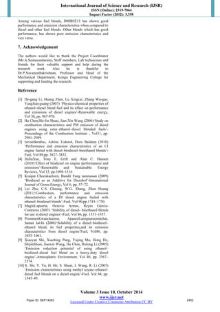 International Journal of Science and Research (IJSR) 
ISSN (Online): 2319-7064 
Impact Factor (2012): 3.358 
Among various fuel blends, D80B5E15 has shown good 
performance and emission characteristics when compared to 
diesel and other fuel blends. Other blends which has good 
performance, has shown poor emission characteristics and 
vice versa. 
7. Acknowledgement 
The authors would like to thank the Project Coordinator 
(Mr.A.Somasundaram), Staff members, Lab technicians and 
friends for their valuable support and help during the 
research work. Also he is thankful to 
Dr.P.Navaneethakrishnan, Professor and Head of the 
Mechanical Department, Kongu Engineering College for 
supporting and funding the research. 
Reference 
[1] De-gang Li, Huang Zhen, Lu Xingcai, Zhang Wu-gao, 
YangJian-guang (2007) ‘Physico-chemical properties of 
ethanol–diesel blend fuel and its effect on performance 
and emissions of diesel engines’-Renewable energy, 
Vol 30, pp. 967-976. 
[2] Hu Chen,Shi-Jin Shuai, Jian-Xin Wang (2006)‘Study on 
combustion characteristics and PM emission of diesel 
engines using ester–ethanol–diesel blended fuels’- 
Proceedings of the Combustion Institute , Vol31, pp. 
2981–2989. 
[3] IstvanBarabas, Adrian Todorut, Doru Baldean (2010) 
‘Performance and emission characteristics of an CI 
engine fueled with diesel–biodiesel–bioethanol blends’- 
Fuel, Vol 89,pp. 3827–3832. 
[4] JinlinXue, Tony E. Grift and Alan C. Hansen 
(2010)‘Effect of biodiesel on engine performances and 
emissions’-Renewable and Sustainable Energy 
Reviews, Vol 15, pp.1098–1116 
[5] Kraipat Cheenkachorn, Bundit Fung tammasan (2009) 
‘Biodiesel as an Additive for Diesohol’-International 
Journal of Green Energy, Vol 6, pp. 57–72. 
[6] Lei Zhu, C.S. Cheung, W.G. Zhang, Zhen Huang 
(2011)‘Combustion, performance and emission 
characteristics of a DI diesel engine fueled with 
ethanol–biodiesel blends’-Fuel, Vol 90,pp.1743–1750. 
[7] MaginLapuerta, Octavio Armas, Reyes Garcia- 
Contreras (2007) ‘Stability of diesel- bioethanol blends 
for use in diesel engines’-Fuel, Vol 86, pp. 1351–1357. 
[8] PrommesKwanchareon, ApaneeLuengnaruemitchai, 
Samai Jai-In (2006)‘Solubility of a diesel–biodiesel– 
ethanol blend, its fuel properties,and its emission 
characteristics from diesel engine’Fuel, Vol86, pp. 
1053–1061. 
[9] Xiaoyan Shi, Xiaobing Pang, Yujing Mu, Hong He, 
ShijinShuai, Jianxin Wang, Hu Chen, Rulong Li (2005) 
‘Emission reduction potential of using ethanol– 
biodiesel–diesel fuel blend on a heavy-duty diesel 
engine’-Atmospheric Environment, Vol 40, pp. 2567– 
2574. 
[10] X. Shi, Y. Yu, H. He, S. Shuai, J. Wang, R. Li (2005) 
‘Emission characteristics using methyl soyate–ethanol– 
diesel fuel blends on a diesel engine’-Fuel, Vol 84, pp. 
1543–49. 
Volume 3 Issue 10, October 2014 
www.ijsr.net 
Paper ID: SEP14283 2452 
Licensed Under Creative Commons Attribution CC BY 
