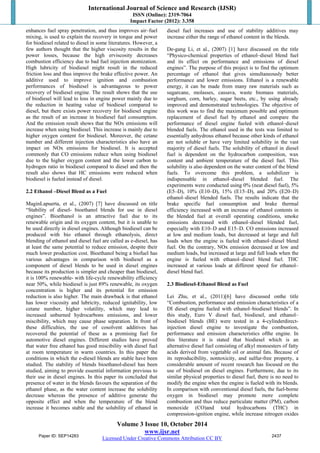 International Journal of Science and Research (IJSR) 
ISSN (Online): 2319-7064 
Impact Factor (2012): 3.358 
enhances fuel spray penetration, and thus improves air–fuel 
mixing, is used to explain the recovery in torque and power 
for biodiesel related to diesel in some literatures. However, a 
few authors thought that the higher viscosity results in the 
power losses, because the high erviscosity decreases 
combustion efficiency due to bad fuel injection atomization. 
High lubricity of biodiesel might result in the reduced 
friction loss and thus improve the brake effective power. An 
additive used to improve ignition and combustion 
performances of biodiesel is advantageous to power 
recovery of biodiesel engine. The result shows that the use 
of biodiesel will lead to loss in engine power mainly due to 
the reduction in heating value of biodiesel compared to 
diesel, but there exists power recovery for biodiesel engine 
as the result of an increase in biodiesel fuel consumption. 
And the emission result shows that the NOx emissions will 
increase when using biodiesel. This increase is mainly due to 
higher oxygen content for biodiesel. Moreover, the cetane 
number and different injection characteristics also have an 
impact on NOx emissions for biodiesel. It is accepted 
commonly that CO emissions reduce when using biodiesel 
due to the higher oxygen content and the lower carbon to 
hydrogen ratio in biodiesel compared to diesel and then the 
result also shows that HC emissions were reduced when 
biodiesel is fueled instead of diesel. 
2.2 Ethanol –Diesel Blend as a Fuel 
MaginLapuerta, et al., (2007) [7] have discussed on title 
“Stability of diesel- bioethanol blends for use in diesel 
engines”. Bioethanol is an attractive fuel due to its 
renewable origin and its oxygen content, but it is unable to 
be used directly in diesel engines. Although biodiesel can be 
produced with bio ethanol through ethanolysis, direct 
blending of ethanol and diesel fuel are called as e-diesel, has 
at least the same potential to reduce emission, despite their 
much lower production cost. Bioethanol being a biofuel has 
various advantages in comparison with biodiesel as a 
component of diesel blends to be used in diesel engines 
because its production is simpler and cheaper than biodiesel, 
it is 100% renewable- with life-cycle renewability efficiency 
near 50%, while biodiesel is just 89% renewable, its oxygen 
concentration is higher and its potential for emission 
reduction is also higher. The main drawback is that ethanol 
has lower viscosity and lubricity, reduced ignitability, low 
cetane number, higher volatility, which may lead to 
increased unburned hydrocarbons emissions, and lower 
miscibility, which may cause phase separation. In front of 
these difficulties, the use of cosolvent additives has 
recovered the potential of these as a promising fuel for 
automotive diesel engines. Different studies have proved 
that water free ethanol has good miscibility with diesel fuel 
at room temperature in warm countries. In this paper the 
conditions in which the e-diesel blends are stable have been 
studied. The stability of blends bioethanol-diesel has been 
studied, aiming to provide essential information previous to 
their use in diesel engines. In this paper its concluded that 
presence of water in the blends favours the separation of the 
ethanol phase, as the water content increase the solubility 
decrease whereas the presence of additive generate the 
opposite effect and when the temperature of the blend 
increase it becomes stable and the solubility of ethanol in 
diesel fuel increases and use of stability additives may 
increase either the range of ethanol content in the blends. 
De-gang Li, et al., (2007) [1] have discussed on the title 
“Physico-chemical properties of ethanol–diesel blend fuel 
and its effect on performance and emissions of diesel 
engines”. The purpose of this project is to find the optimum 
percentage of ethanol that gives simultaneously better 
performance and lower emissions. Ethanol is a renewable 
energy, it can be made from many raw materials such as 
sugarcane, molasses, cassava, waste biomass materials, 
sorghum, corn, barley, sugar beets, etc., by using already 
improved and demonstrated technologies. The objective of 
this work was to find the maximum possible and optimum 
replacement of diesel fuel by ethanol and compare the 
performance of diesel engine fueled with ethanol–diesel 
blended fuels. The ethanol used in the tests was limited to 
essentially anhydrous ethanol because other kinds of ethanol 
are not soluble or have very limited solubility in the vast 
majority of diesel fuels. The solubility of ethanol in diesel 
fuel is dependent on the hydrocarbon composition, wax 
content and ambient temperature of the diesel fuel. This 
solubility is also dependent on the water content of the blend 
fuels. To overcome this problem, a solubilizer is 
indispensable in ethanol–diesel blended fuel. The 
experiments were conducted using 0% (neat diesel fuel), 5% 
(E5–D), 10% (E10–D), 15% (E15–D), and 20% (E20–D) 
ethanol–diesel blended fuels. The results indicate that the 
brake specific fuel consumption and brake thermal 
efficiency increased with an increase of ethanol contents in 
the blended fuel at overall operating conditions, smoke 
emissions decreased with ethanol–diesel blended fuel, 
especially with E10–D and E15–D. CO emissions increased 
at low and medium loads, but decreased at large and full 
loads when the engine is fueled with ethanol–diesel blend 
fuel. On the contrary, NOx emission decreased at low and 
medium loads, but increased at large and full loads when the 
engine is fueled with ethanol–diesel blend fuel. THC 
increased at various loads at different speed for ethanol– 
diesel blend fuel. 
2.3 Biodiesel-Ethanol Blend as Fuel 
Lei Zhu, et al., (2011)[6] have discussed onthe title 
“Combustion, performance and emission characteristics of a 
DI diesel engine fueled with ethanol–biodiesel blends”. In 
this study, Euro V diesel fuel, biodiesel, and ethanol– 
biodiesel blends (BE) were tested in a 4-cylinderdirect-injection 
diesel engine to investigate the combustion, 
performance and emission characteristics ofthe engine. In 
this literature it is stated that biodiesel which is an 
alternative diesel fuel consisting of alkyl monoesters of fatty 
acids derived from vegetable oil or animal fats. Because of 
its reproducibility, nontoxicity, and sulfur-free property, a 
considerable amount of recent research has focused on the 
use of biodiesel on diesel engines. Furthermore, due to its 
similar physical properties to diesel fuel, there is no need to 
modify the engine when the engine is fueled with its blends. 
In comparison with conventional diesel fuels, the fuel-borne 
oxygen in biodiesel may promote more complete 
combustion and thus reduce particulate matter (PM), carbon 
monoxide (CO)and total hydrocarbons (THC) in 
compression-ignition engine, while increase nitrogen oxides 
Volume 3 Issue 10, October 2014 
www.ijsr.net 
Paper ID: SEP14283 2437 
Licensed Under Creative Commons Attribution CC BY 
 