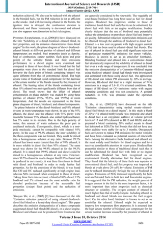 International Journal of Science and Research (IJSR) 
ISSN (Online): 2319-7064 
Impact Factor (2012): 3.358 
reduction achieved. PM also can be reduced with the ethanol 
in the blended fuels, but the PM reduction is not as efficient 
as the smoke. And with increasing ethanol in the blends, the 
ignition time is delayed, the combustion duration is 
shortened, and flame luminosity is decreased and ethanol 
can also suppress soot formation in fuel rich regions. 
Prommes Kwanchareon, et al.,(2006)[8] have discussed on 
the title “Solubility of a diesel–biodiesel–ethanol blend, its 
fuel properties, and its emission characteristics from diesel 
engine”.In this work, the phase diagram of diesel–biodiesel– 
ethanol blends at different purities of ethanol and different 
temperatures are studied. Fuel properties (such as density, 
heat of combustion, cetane number, flash point and pour 
point) of the selected blends and their emissions 
performance in a diesel engine were examined and 
compared to those of base diesel. It was found that the fuel 
properties were close to the standard limit for diesel fuel 
however the flash point of blends containing ethanol was 
quite different from that of conventional diesel. The high 
cetane value of biodiesel could compensate for the decrease 
of the cetane number of the blends caused by the presence of 
ethanol. The heating value of the blends containing lower 
than 10% ethanol was not significantly different from that of 
diesel. The result shows that the effect of ethanol 
concentration on phase stability was studied by using three 
purities of ethanol (95%, 99.5%, and 99.9%) at room 
temperature. And the results are represented in the three 
phase diagrams of diesel, biodiesel, and ethanol components. 
The phase behavior of the diesel–biodiesel and95% ethanol 
system at room temperature were shown. In case of the 95% 
ethanol, the diesel and the ethanol with 95% purity were 
insoluble because 95% ethanol, also called hydrousethanol, 
has 5% water in its mixture. Due to the high polarity of 
water, this amount of water enhances the polar part in 
anethanol molecule. Consequently, diesel, which is a non-pola 
rmolecule, cannot be compatible with ethanol 95% 
purity. In the case of 99.5% ethanol, the inter solubility of 
the three-components was not limited. They could be mixed 
into a homogeneous solution at any ratio. Because 99.5% 
ethanol has lower water content than that of 95% ethanol, it 
is more soluble in diesel fuel than 95% ethanol. The same 
result was shown for the 99.9% ethanol as for the 99.5% 
ethanol. It is stated that 99.9% ethanol and diesel could be 
mixed to a homogeneous solution at any ratio. However, 
since 99.5% ethanol is much cheaper than99.9% ethanol and 
is produced in our country, it was there forechosen to blend 
with diesel and biodiesel in order to study further fuel 
properties. As for the emissions of the blends, it was found 
that CO and HC reduced significantly at high engine load, 
whereas NOx increased, when compared to those of diesel. 
Taking these facts into account, a blend of 80% diesel, 15% 
biodiesel and 5% ethanol was the most suitable ratio for 
diesohol production because of the acceptable fuel 
properties (except flash point) and the reduction of 
emissions. 
Xiaoyan Shi, et al., (2005) [9] have discussed on the title 
“Emission reduction potential of using ethanol–biodiesel– 
diesel fuel blend on a heavy-duty diesel engine”. This paper 
describes the emission characteristics of a three compounds 
oxygenated diesel fuel blend (BE-diesel), on a diesel engine. 
Biodiesel and ethanol can be produced from feedstocks that 
are generally considered to be renewable. The vegetable oil 
ester-based biodiesel has long been used as fuel for diesel 
engines. Biodiesel has properties similar to those of 
traditional fossil diesel fuel such that it can be substituted for 
diesel fuel with little or no engine modification. Studies 
clearly indicate that the use of biodiesel may potentially 
reduce the dependence on petroleum diesel fuel and improve 
air quality. Substantial reduction in particulate emissions can 
be obtained through the addition of biodiesel to diesel fuel. 
Ethanol is a low cost oxygenate with high oxygen content 
(35%) that has been used in ethanol–diesel fuel blends. The 
use of ethanol in diesel fuel can yield significant reduction 
of particulate matter(PM) emissions for motor vehicles. 
Biodiesel is known to act as an emulsifier forethanol. 
Blending biodiesel and ethanol into a conventional diesel 
fuel dramatically improved the solubility of ethanol in diesel 
fuel over a wide range of temperature. It was concluded that 
the emission characteristics of a Cummins-4Bdiesel engine 
using biodiesel–ethanol–diesel fuel blends were investigated 
and compared with those using diesel fuel. The application 
of BE-diesel can reduce PM emissions by 30% in average. 
However, BE-diesel did lead to a slight increase of NOx 
emissions in a range of 5.6–11.4% at tested conditions. The 
impact of BE-diesel on CO emissions varies with engine 
operating conditions and was not conclusive. A general 
reduction in THC was obtained under the operation 
conditions. 
X. Shi, et al., (2005)[10] have discussed on the title 
“Emission characteristics using methyl soyate–ethanol– 
diesel fuel blends on a diesel engine”. In this study a blend 
of 20%(v/v) ethanol/methylsoyate was prepared and added 
to diesel fuel a an oxygenate additive at volume percent 
levels of 15 and 20% (denoted as BE15 and BE20) and also 
prepared a blend containing 20% methyl soyate in diesel 
fuel (denoted as B20).The fuel blends that did not have any 
other additive were stable for up to 3 months. Oxygenated 
fuels are known to reduce PM emissions for motor vehicles 
and have been evaluated as potential sources of renewable 
fuels. Among the alternative fuels, biodiesel and ethanol are 
the most widely used biofuels for diesel engines and have 
received considerable attention in recent years. Biodiesel has 
properties similar to those of traditional diesel such that it 
can be substituted for diesel fuel with little or no engine 
modification. Biodiesel has been recognized as an 
environment friendly alternative fuel for diesel engines. 
They found that the lubricity of these fuels was superior to 
conventional diesel fuel, and this property was imparted to 
blends at levels above 20 vol% by volume. Emissions of PM 
can be reduced dramatically through the use of biodiesel in 
engines. Emissions of NOx increased significantly for both 
neat and blended fuels in both two and four-stroke engines. 
It is suggested that for PM reduction, the weight percent of 
oxygen content in the fuel is the most important factor, it is 
more important than other properties such as chemical 
structure or volatility. The oxygen content of ethanol is 
much higher than that of methyl soyate. Including ethanol in 
biodiesel and diesel blends can increase the fuel oxygen 
level. On the other hand, biodiesel is known to act as an 
emulsifier for ethanol. Ethanol might be expected to 
improve low temperature flow properties. It is assumed that 
the high cetane number of biodiesel can compensate for the 
cetane number decrease caused by the presence of ethanol in 
Volume 3 Issue 10, October 2014 
www.ijsr.net 
Paper ID: SEP14283 2439 
Licensed Under Creative Commons Attribution CC BY 
 