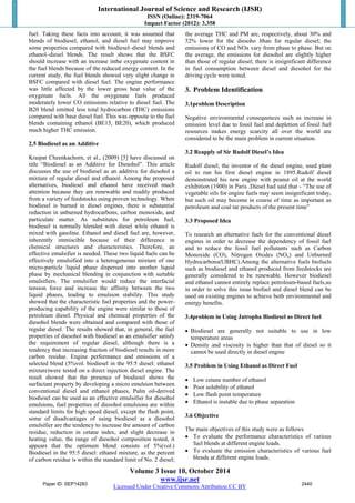 International Journal of Science and Research (IJSR) 
ISSN (Online): 2319-7064 
Impact Factor (2012): 3.358 
fuel. Taking these facts into account, it was assumed that 
blends of biodiesel, ethanol, and diesel fuel may improve 
some properties compared with biodiesel–diesel blends and 
ethanol–diesel blends. The result shows that the BSFC 
should increase with an increase inthe oxygenate content in 
the fuel blends because of the reduced energy content. In the 
current study, the fuel blends showed very slight change in 
BSFC compared with diesel fuel. The engine performance 
was little affected by the lower gross heat value of the 
oxygenate fuels. All the oxygenate fuels produced 
moderately lower CO emissions relative to diesel fuel. The 
B20 blend emitted less total hydrocarbon (THC) emissions 
compared with base diesel fuel. This was opposite to the fuel 
blends containing ethanol (BE15, BE20), which produced 
much higher THC emission. 
2.5 Biodiesel as an Additive 
Kraipat Cheenkachorn, et al., (2009) [5] have discussed on 
title “Biodiesel as an Additive for Diesohol”. This article 
discusses the use of biodiesel as an additive for diesohol a 
mixture of regular diesel and ethanol. Among the proposed 
alternatives, biodiesel and ethanol have received much 
attention because they are renewable and readily produced 
from a variety of feedstocks using proven technology. When 
biodiesel is burned in diesel engines, there is substantial 
reduction in unburned hydrocarbons, carbon monoxide, and 
particulate matter. As substitutes for petroleum fuel, 
biodiesel is normally blended with diesel while ethanol is 
mixed with gasoline. Ethanol and diesel fuel are, however, 
inherently immiscible because of their difference in 
chemical structures and characteristics. Therefore, an 
effective emulsifier is needed. These two liquid fuels can be 
effectively emulsified into a heterogeneous mixture of one 
micro-particle liquid phase dispersed into another liquid 
phase by mechanical blending in conjunction with suitable 
emulsifiers. The emulsifier would reduce the interfacial 
tension force and increase the affinity between the two 
liquid phases, leading to emulsion stability. This study 
showed that the characteristic fuel properties and the power-producing 
capability of the engine were similar to those of 
petroleum diesel. Physical and chemical properties of the 
diesohol blends were obtained and compared with those of 
regular diesel. The results showed that, in general, the fuel 
properties of diesohol with biodiesel as an emulsifier satisfy 
the requirement of regular diesel, although there is a 
tendency that increasing fraction of biodiesel results in more 
carbon residue. Engine performance and emissions of a 
selected blend (5%vol. biodiesel in the 95:5 diesel: ethanol 
mixture)were tested on a direct injection diesel engine. The 
result showed that the presence of biodiesel shows the 
surfactant property by developing a micro emulsion between 
conventional diesel and ethanol phases, Palm oil-derived 
biodiesel can be used as an effective emulsifier for diesohol 
emulsions, fuel properties of diesohol emulsions are within 
standard limits for high speed diesel, except the flash point, 
some of disadvantages of using biodiesel as a diesohol 
emulsifier are the tendency to increase the amount of carbon 
residue, reduction in cetane index, and slight decrease in 
heating value, the range of diesohol composition tested, it 
appears that the optimum blend consists of 5%(vol.) 
Biodiesel in the 95:5 diesel: ethanol mixture, as the percent 
of carbon residue is within the standard limit of No. 2 diesel; 
the average THC and PM are, respectively, about 30% and 
52% lower for the diesoho lthan for regular diesel; the 
emissions of CO and NOx vary from phase to phase. But on 
the average, the emissions for diesohol are slightly higher 
than those of regular diesel; there is insignificant difference 
in fuel consumption between diesel and diesohol for the 
driving cycle were tested. 
3. Problem Identification 
3.1problem Description 
Negative environmental consequences such as increase in 
emission level due to fossil fuel and depletion of fossil fuel 
resources makes energy scarcity all over the world are 
considered to be the main problem in current situation. 
3.2 Reapply of Sir Rudolf Diesel’s Idea 
Rudolf diesel, the inventor of the diesel engine, used plant 
oil to run his first diesel engine in 1895.Rudolf diesel 
demonstrated his new engine with peanut oil at the world 
exhibition (1900) in Paris .Diesel had said that - “The use of 
vegetable oils for engine fuels may seem insignificant today, 
but such oil may become in course of time as important as 
petroleum and coal tar products of the present time” 
3.3 Proposed Idea 
To research an alternative fuels for the conventional diesel 
engines in order to decrease the dependency of fossil fuel 
and to reduce the fossil fuel pollutants such as Carbon 
Monoxide (CO), Nitrogen Oxides (NOx) and Unburned 
Hydrocarbons(UBHC).Among the alternative fuels biofuels 
such as biodiesel and ethanol produced from feedstocks are 
generally considered to be renewable. However biodiesel 
and ethanol cannot entirely replace petroleum-based fuels,so 
in order to solve this issue biofuel and diesel blend can be 
used on existing engines to achieve both environmental and 
energy benefits. 
3.4problem in Using Jatropha Biodiesel as Direct fuel 
 Biodiesel are generally not suitable to use in low 
temperature areas 
 Density and viscosity is higher than that of diesel so it 
cannot be used directly in diesel engine 
3.5 Problem in Using Ethanol as Direct Fuel 
 Low cetane number of ethanol 
 Poor solubility of ethanol 
 Low flash point temperature 
 Ethanol is instable due to phase separation 
3.6 Objective 
The main objectives of this study were as follows 
 To evaluate the performance characteristics of various 
fuel blends at different engine loads. 
 To evaluate the emission characteristics of various fuel 
blends at different engine loads. 
Volume 3 Issue 10, October 2014 
www.ijsr.net 
Paper ID: SEP14283 2440 
Licensed Under Creative Commons Attribution CC BY 
 