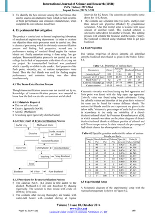 International Journal of Science and Research (IJSR) 
ISSN (Online): 2319-7064 
Impact Factor (2012): 3.358 
 To identify the best mixture among the fuel blends that 
can be used as an alternative fuels which is best in terms 
of both performance and emission characteristics when 
compared to conventional diesel fuel. 
4. Experimental Investigation 
The project is carried out in thermal engineering laboratory 
of mechanical engineering department. In order to achieve 
our objective three main processes must be carried out. One 
is chemical processing which is obviously transesterification 
process and finding fuel properties, second one is 
performance testing of standard diesel engine for various 
blends and finally emission testing is done using flue gas 
analyser. Transesterification process is not carried out in our 
college due to lack of equipments at the time of carrying out 
our project. So transesterified biodiesel was purchased 
which is readily available in the market. Fuel properties like 
flash point, viscosity, etc. at various temperatures were 
found. Then the fuel blends was used for finding engine 
performance and emission testing was also done 
simultaneously. 
4.1 The Trans-Esterification Process 
Though transesterification process was not carried out by us, 
Knowledge of transesterification process was essential to 
know how the fuel react to the environment and alcohol. 
4.1.1 Materials Required 
 The raw oil to be used 
 Catalyst (generally NaOH) 
 Alcohol (Methanol) 
 A washing agent (generally distilled water) 
4.1.2 Flow Chart of Transesterification Process 
4.1.3 Procedure for Transesterification Process 
 The catalyst, NaOH (1.2 gram) is first added to the 
alcohol. Methanol (36 ml) and dissolved by shaking 
vigorously. The solution is then mixed with crude oil 
(150 ml) to be used. 
 The contents after mixing thoroughly are heated with 
water-bath heater with constant stirring at regular 
intervals for 1-2 hours. The contents are allowed to settle 
down for 10-12 hours. 
 The contents are separated into two parts- methyl ester 
(less dense) and glycerine (thicker) by gravitational 
separation. After that methyl ester is washed with equal 
amount of distilled water. This washed solution is 
allowed to settle down for another 24 hours. This settling 
process will separate the biodiesel and the soaps. Finally, 
the biodiesel is filtered using whatman filter to get pure 
biodiesel. 
4.2 Fuel Properties 
The various properties of diesel, jatropha oil, esterified 
jatropha biodiesel and ethanol is given in the below Table- 
4.1. 
Table 4.1: Properties of various fuels 
Parameters Diesel Jatropha 
Volume 3 Issue 10, October 2014 
www.ijsr.net 
Licensed Under Creative Commons Attribution CC BY 
Oil Biodiesel Ethanol 
Density (kg/m3 ) 830 918.6 880 794 
Viscosity at 450 C (cst) 3.509 49.873 5.425 0.527 
Flash Point (0 c ) 62 240 170 13 
Calorific value(kj/kg) 45625 39774 38450 27000 
Cetane number 45-55 40-45 50 8 
Kinematic viscosity was found using say bolt apparatus and 
flash point was found with the help open cup apparatus. 
Calorific value was found using bomb calorimeter. Using 
the calorific values and densities of the given fuels values of 
the same can be found for various different blends. The 
various fuel blends used for our experiment are given in the 
below table. Volumetric percentages of each fuel are chosen 
in accordance to the study on ‘solubility of a diesel-biodiesel- 
ethanol blend’ by Prommes Kwanchareon et al[8], 
in which research was done on the phase diagram of diesel-biodiesel- 
ethanol blends at different purities of ethanol and 
at different temperatures. In their research the percentage of 
fuel blends chosen has shown positive inferences. 
Table-4.2 Specific gravities and calorific values of various 
blends and fuels 
Sample 
No. 
Diesel 
(%) 
Biodiesel 
(%) 
Ethanol 
(%) 
Specific 
Gravity 
Calorific 
Value (Mj/Kg) 
1 90 10 0 0.825 43.258 
2 90 5 5 0.835 44.908 
3 90 0 10 0.826 43.763 
4 85 15 0 0.836 44.548 
5 85 10 5 0.830 44.335 
6 85 5 10 0.827 43.403 
7 85 0 15 0.880 38.450 
8 80 15 5 0.835 43.618 
9 80 10 10 0.833 43.976 
10 80 5 15 0.831 43.045 
11 100 0 0 0.830 45.625 
12 0 100 0 0.827 42.473 
4.3 Experimental Setup 
A Schematic diagram of the experimental setup with the 
required arrangement is shown in Figure-4.2. 
Paper ID: SEP14283 2441 
 