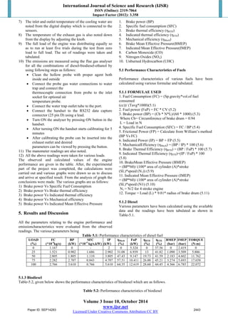 International Journal of Science and Research (IJSR) 
ISSN (Online): 2319-7064 
Impact Factor (2012): 3.358 
7) The inlet and outlet temperature of the cooling water are 
noted from the digital display which is connected to the 
sensors. 
8) The temperature of the exhaust gas is also noted down 
from the display by adjusting the knob. 
9) The full load of the engine was distributing equally so 
as to run at least five trials during the test from zero 
load to full load. The set of readings were taken and 
tabulated. 
10) The emissions are measured using the flue gas analyser 
for all the combinations of diesel-biodiesel-ethanol by 
using following steps as follows: 
 Clean the hollow probe with proper agent both 
Volume 3 Issue 10, October 2014 
www.ijsr.net 
Licensed Under Creative Commons Attribution CC BY 
inside and outside 
 Connect the probe gas water connections to water 
trap and connect the 
thermocouple connection from probe to the inlet 
socket for optional air 
temperature probe. 
 Connect the water trap outlet tube to the port. 
 Connect the handset to the RS232 data capture 
connector (25 pin D) using a lead. 
 Turn ON the analyser by pressing ON button in the 
handset. 
 After turning ON the handset starts calibrating for 5 
minutes 
 After calibrating the probe can be inserted into the 
exhaust outlet and desired 
parameters can be viewed by pressing the button. 
11) The manometer readings are also noted. 
12) All the above readings were taken for various loads. 
The observed and calculated values of the engine 
performance are given in the table. After, the experimental 
part of the project was completed, the calculations were 
carried out and various graphs were drawn so as to discuss 
and arrive at specified result. From the analysis of graph the 
conclusions were made. The various graphs are as follows: 
1) Brake power Vs Specific Fuel Consumption 
2) Brake power Vs Brake thermal efficiency 
3) Brake power Vs Indicated thermal efficiency 
4) Brake power Vs Mechanical efficiency 
5) Brake power Vs Indicated Mean Effective Pressure 
5. Results and Discussion 
All the parameters relating to the engine performance and 
emissioncharacteristics were evaluated from the observed 
readings. The various parameters being 
1. Brake power (BP) 
2. Specific fuel consumption (SFC) 
3. Brake thermal efficiency (ηBTH) 
4. Indicated thermal efficiency (ηITH) 
5. Mechanical efficiency (ηMech) 
6. Brake Mean Effective Pressure(BMEP) 
7. Indicated Mean Effective Pressure(IMEP) 
8. Carbon Monoxide (CO) 
9. Nitrogen Oxides (NOx) 
10. Unburned Hydrocarbon (UHC) 
5.1 Performance Characteristics of Fuels 
Performance characteristics of various fuels have been 
calculated using various formulae and tabulated. 
5.1.1 FORMULAE USED 
1. Fuel Consumption (FC) = (Sp.gravity*vol.of fuel 
consumed 
(cc))/ (Tavg*1000)(5.1) 
2. Fuel power (FuP) = FC * CV (5.2) 
3. Brake power (BP) = (Cb * N*L)/(60 * 1000) (5.3) 
Where Cb= Circumference of brake drum = 0.94 
L = Load in N 
4. Specific Fuel Consumption (SFC) = FC / BP (5.4) 
5. Frictional Power (FP) = Calculate from William’s method 
(BP Vs FC) 
6. Indicated Power (IP) = BP + FP (5.5) 
7. MechanicalEfficiency (ηMech) = (BP / IP) * 100 (5.6) 
8. Brake Thermal Efficiency (ηBTH) = (BP / FuP) * 100 (5.7) 
9. Indicated Thermal Efficiency (ηITH)=(IP / FuP) * 100 
(5.8) 
10. BrakeMean Effective Pressure (BMEP) 
= (BP*60)/ (100* area of cylinder (A)*stroke 
(SL)*speed (N1)) (5.9) 
11. Indicated Mean Effective Pressure (IMEP) 
= (BP*60)/ (100* area of cylinder (A)*stroke 
(SL)*speed (N1) (5.10) 
N1 = N/2 for 4 stroke engine 
12. Torque = Load (L) * 9.81* radius of brake drum (5.11) 
5.1.2 Diesel 
Various parameters have been calculated using the available 
data and the readings have been tabulated as shown in 
Table-5.1. 
Table 5.1: Performance characteristics of diesel fuel 
LOAD 
(%) 
FC 
(*10-4kg/s) 
BP 
(kW) 
SFC 
(*10-4 kg/s.kW) 
IP 
(kW) 
ηMech 
(%) 
FuP 
(kW) 
ηBTH 
(%) 
ηITH 
(%) 
BMEP 
(bar) 
IMEP 
(bar) 
TORQUE 
(N-m) 
0 1.167 0 - 2 0 5.324 0 37.56 0 2.419 0 
25 1.521 0.902 1.686 2.902 31.08 6.939 13 41.82 1.090 3.509 5.886 
50 2.805 1.805 1.110 3.805 47.43 9.147 19.73 41.59 2.183 4.602 11.762 
75 2.282 2.707 0.843 4.707 57.51 10.411 26.00 45.21 3.274 5.693 17.658 
100 2.766 3.610 0.766 5.610 64.35 12.619 28.60 44.45 4.366 6.785 22.072 
5.1.3 Biodiesel 
Table-5.2, given below shows the performance characteristics of biodiesel which are as follows. 
Table 5.2: Performance characteristics of biodiesel 
Paper ID: SEP14283 2443 
 