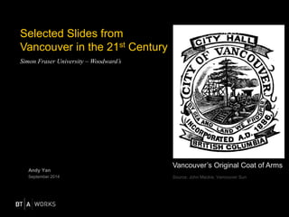 Selected Slides from 
Vancouver in the 21st Century 
Simon Fraser University – Woodward’s 
Andy Yan 
September 2014 
Vancouver’s Original Coat of Arms 
Source: John Mackie, Vancouver Sun 
 