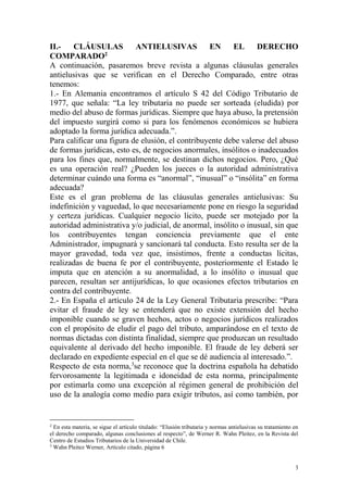 3
II.- CLÁUSULAS ANTIELUSIVAS EN EL DERECHO
COMPARADO2
A continuación, pasaremos breve revista a algunas cláusulas generales
antielusivas que se verifican en el Derecho Comparado, entre otras
tenemos:
1.- En Alemania encontramos el artículo S 42 del Código Tributario de
1977, que señala: “La ley tributaria no puede ser sorteada (eludida) por
medio del abuso de formas jurídicas. Siempre que haya abuso, la pretensión
del impuesto surgirá como si para los fenómenos económicos se hubiera
adoptado la forma jurídica adecuada.”.
Para calificar una figura de elusión, el contribuyente debe valerse del abuso
de formas jurídicas, esto es, de negocios anormales, insólitos o inadecuados
para los fines que, normalmente, se destinan dichos negocios. Pero, ¿Qué
es una operación real? ¿Pueden los jueces o la autoridad administrativa
determinar cuándo una forma es “anormal”, “inusual” o “insólita” en forma
adecuada?
Este es el gran problema de las cláusulas generales antielusivas: Su
indefinición y vaguedad, lo que necesariamente pone en riesgo la seguridad
y certeza jurídicas. Cualquier negocio lícito, puede ser motejado por la
autoridad administrativa y/o judicial, de anormal, insólito o inusual, sin que
los contribuyentes tengan conciencia previamente que el ente
Administrador, impugnará y sancionará tal conducta. Esto resulta ser de la
mayor gravedad, toda vez que, insistimos, frente a conductas lícitas,
realizadas de buena fe por el contribuyente, posteriormente el Estado le
imputa que en atención a su anormalidad, a lo insólito o inusual que
parecen, resultan ser antijurídicas, lo que ocasiones efectos tributarios en
contra del contribuyente.
2.- En España el artículo 24 de la Ley General Tributaria prescribe: “Para
evitar el fraude de ley se entenderá que no existe extensión del hecho
imponible cuando se graven hechos, actos o negocios jurídicos realizados
con el propósito de eludir el pago del tributo, amparándose en el texto de
normas dictadas con distinta finalidad, siempre que produzcan un resultado
equivalente al derivado del hecho imponible. El fraude de ley deberá ser
declarado en expediente especial en el que se dé audiencia al interesado.”.
Respecto de esta norma,3
se reconoce que la doctrina española ha debatido
fervorosamente la legitimada e idoneidad de esta norma, principalmente
por estimarla como una excepción al régimen general de prohibición del
uso de la analogía como medio para exigir tributos, así como también, por
2
En esta materia, se sigue el artículo titulado: “Elusión tributaria y normas antielusivas su tratamiento en
el derecho comparado, algunas conclusiones al respecto”, de Werner R. Wahn Pleitez, en la Revista del
Centro de Estudios Tributarios de la Universidad de Chile.
3
Wahn Pleitez Werner, Artículo citado, página 6
 