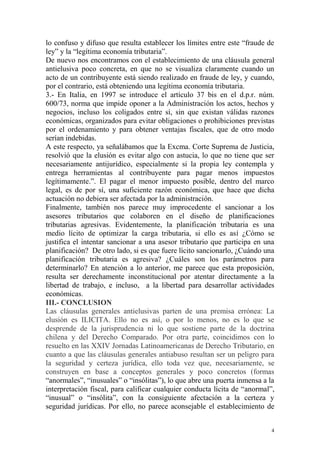 4
lo confuso y difuso que resulta establecer los límites entre este “fraude de
ley” y la “legítima economía tributaria”.
De nuevo nos encontramos con el establecimiento de una cláusula general
antielusiva poco concreta, en que no se visualiza claramente cuando un
acto de un contribuyente está siendo realizado en fraude de ley, y cuando,
por el contrario, está obteniendo una legítima economía tributaria.
3.- En Italia, en 1997 se introduce el artículo 37 bis en el d.p.r. núm.
600/73, norma que impide oponer a la Administración los actos, hechos y
negocios, incluso los coligados entre sí, sin que existan válidas razones
económicas, organizados para evitar obligaciones o prohibiciones previstas
por el ordenamiento y para obtener ventajas fiscales, que de otro modo
serían indebidas.
A este respecto, ya señalábamos que la Excma. Corte Suprema de Justicia,
resolvió que la elusión es evitar algo con astucia, lo que no tiene que ser
necesariamente antijurídico, especialmente si la propia ley contempla y
entrega herramientas al contribuyente para pagar menos impuestos
legítimamente.”. El pagar el menor impuesto posible, dentro del marco
legal, es de por sí, una suficiente razón económica, que hace que dicha
actuación no debiera ser afectada por la administración.
Finalmente, también nos parece muy improcedente el sancionar a los
asesores tributarios que colaboren en el diseño de planificaciones
tributarias agresivas. Evidentemente, la planificación tributaria es una
medio lícito de optimizar la carga tributaria, si ello es así ¿Cómo se
justifica el intentar sancionar a una asesor tributario que participa en una
planificación? De otro lado, si es que fuere lícito sancionarlo, ¿Cuándo una
planificación tributaria es agresiva? ¿Cuáles son los parámetros para
determinarlo? En atención a lo anterior, me parece que esta proposición,
resulta ser derechamente inconstitucional por atentar directamente a la
libertad de trabajo, e incluso, a la libertad para desarrollar actividades
económicas.
III.- CONCLUSION
Las cláusulas generales antielusivas parten de una premisa errónea: La
elusión es ILICITA. Ello no es así, o por lo menos, no es lo que se
desprende de la jurisprudencia ni lo que sostiene parte de la doctrina
chilena y del Derecho Comparado. Por otra parte, coincidimos con lo
resuelto en las XXIV Jornadas Latinoamericanas de Derecho Tributario, en
cuanto a que las cláusulas generales antiabuso resultan ser un peligro para
la seguridad y certeza jurídica, ello toda vez que, necesariamente, se
construyen en base a conceptos generales y poco concretos (formas
“anormales”, “inusuales” o “insólitas”), lo que abre una puerta inmensa a la
interpretación fiscal, para calificar cualquier conducta lícita de “anormal”,
“inusual” o “insólita”, con la consiguiente afectación a la certeza y
seguridad jurídicas. Por ello, no parece aconsejable el establecimiento de
 