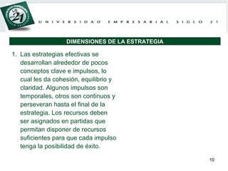 Las estrategias efectivas se desarrollan alrededor de pocos conceptos clave e impulsos, lo cual les da cohesión, equilibrio y claridad. Algunos impulsos son temporales, otros son continuos y perseveran hasta el final de la estrategia. Los recursos deben ser asignados en partidas que permitan disponer de recursos suficientes para que cada impulso tenga la posibilidad de éxito. DIMENSIONES DE LA ESTRATEGIA 