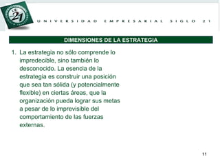 La estrategia no sólo comprende lo impredecible, sino también lo desconocido. La esencia de la estrategia es construir una posición que sea tan sólida (y potencialmente flexible) en ciertas áreas, que la organización pueda lograr sus metas a pesar de lo imprevisible del comportamiento de las fuerzas externas. DIMENSIONES DE LA ESTRATEGIA 