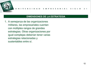 A semejanza de las organizaciones militares, las empresariales cuentan con múltiples rangos de grandes estrategias. Otras organizaciones por igual complejas deberían tener varias estrategias relacionadas y sustentables entre sí. DIMENSIONES DE LA ESTRATEGIA 