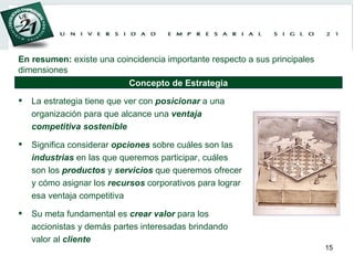 La estrategia tiene que ver con  posicionar  a una organización para que alcance una  ventaja   competitiva   sostenible Significa considerar  opciones  sobre cuáles son las  industrias  en las que queremos participar, cuáles son los  productos  y  servicios  que queremos ofrecer y cómo asignar los  recursos  corporativos para lograr esa ventaja competitiva Su meta fundamental es  crear   valor  para los accionistas y demás partes interesadas brindando valor al  cliente En resumen:  existe una coincidencia importante respecto a sus principales dimensiones Concepto de Estrategia 