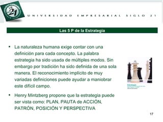 La naturaleza humana exige contar con una definición para cada concepto. La palabra estrategia ha sido usada de múltiples modos. Sin embargo por tradición ha sido definida de una sola manera. El reconocimiento implícito de muy variadas definiciones puede ayudar a maniobrar este difícil campo.  Henry Mintzberg propone que la estrategia puede ser vista como: PLAN, PAUTA de ACCIÓN, PATRÓN, POSICIÓN Y PERSPECTIVA Las 5 P de la Estrategia 