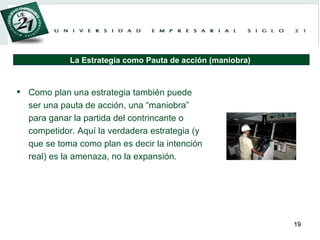 Como plan una estrategia también puede ser una pauta de acción, una “maniobra” para ganar la partida del contrincante o competidor. Aquí la verdadera estrategia (y que se toma como plan es decir la intención real) es la amenaza, no la expansión. La Estrategia como Pauta de acción (maniobra)  