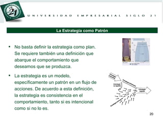 No basta definir la estrategia como plan. Se requiere también una definición que abarque el comportamiento que deseamos que se produzca. La estrategia es un modelo, específicamente un patrón en un flujo de acciones. De acuerdo a esta definición, la estrategia es consistencia en el comportamiento, tanto si es intencional como si no lo es. La Estrategia como Patrón 