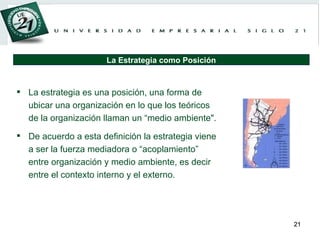 La estrategia es una posición, una forma de ubicar una organización en lo que los teóricos de la organización llaman un “medio ambiente".  De acuerdo a esta definición la estrategia viene a ser la fuerza mediadora o “acoplamiento” entre organización y medio ambiente, es decir entre el contexto interno y el externo. La Estrategia como Posición 