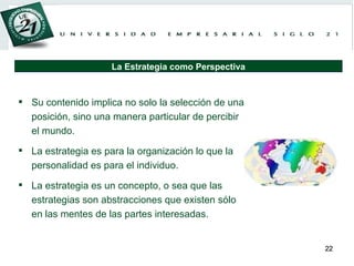 Su contenido implica no solo la selección de una posición, sino una manera particular de percibir el mundo. La estrategia es para la organización lo que la personalidad es para el individuo. La estrategia es un concepto, o sea que las estrategias son abstracciones que existen sólo en las mentes de las partes interesadas. La Estrategia como Perspectiva 