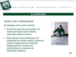 MODELO DEL COMANDANTE El estratega como actor racional. El director general usa el poder y la información para hacer análisis racionales antes de actuar.  Este enfoque tiene problemas con ambientes de cambio rápido, cuando el cambio implica reducir el tamaño organizacional o cuando los planificadores no pueden ser totalmente objetivos. EL ESTRATEGA 