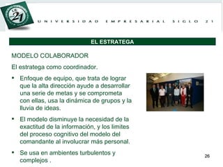 MODELO COLABORADOR El estratega como coordinador. Enfoque de equipo, que trata de lograr que la alta dirección ayude a desarrollar una serie de metas y se comprometa con ellas, usa la dinámica de grupos y la lluvia de ideas.  El modelo disminuye la necesidad de la exactitud de la información, y los limites del proceso cognitivo del modelo del comandante al involucrar más personal.  Se usa en ambientes turbulentos y complejos . EL ESTRATEGA 